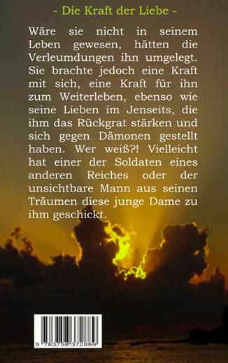 Die Kraft der Liebe.
Wäre sie nicht in seinem Leben gewesen, hätten die Verleumdungen ihn umgelegt. Sie brachte jedoch eine Kraft mit sich, eine Kraft für ihn zum Weiterleben, ebenso wie die anderen im Jenseits, die ihm das Rückgrat stärken und sich gegen Dämonen gestellt haben. Wer weiß?! Vielleicht hat einer der Soldaten eines anderen Reiches oder der unsichtbare Mann aus seinen Träumen diese junge Dame zu ihm geschickt.